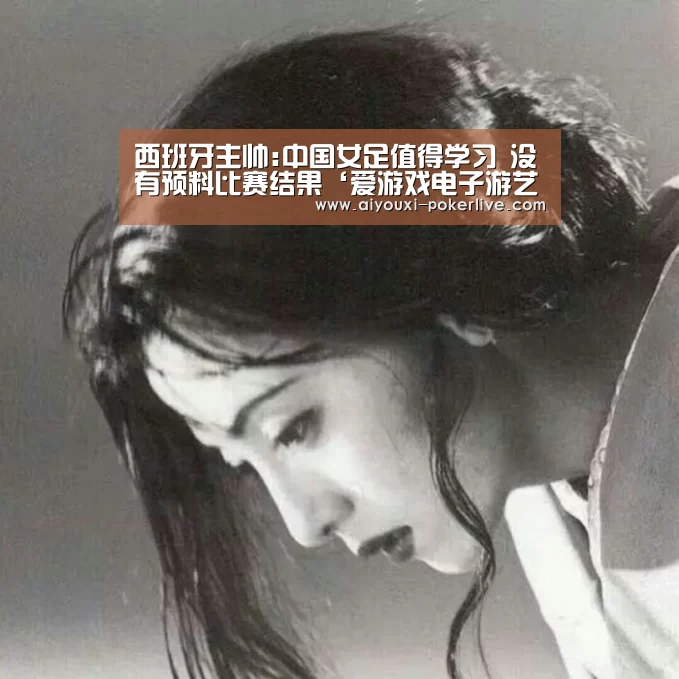 西班牙主帅:中国女足值得学习 没有预料比赛结果‘爱游戏电子游艺’(图4) 爱游戏捕鱼